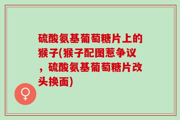 硫酸氨基葡萄糖片上的猴子(猴子配图惹争议，硫酸氨基葡萄糖片改头换面)