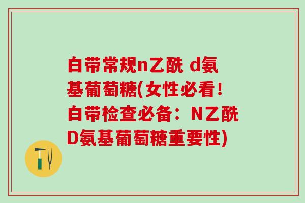 白带常规n乙酰 d氨基葡萄糖(女性必看！白带检查必备：N乙酰D氨基葡萄糖重要性)