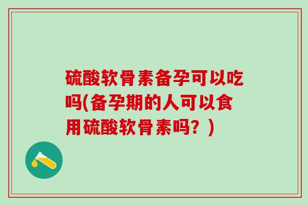 硫酸软骨素备孕可以吃吗(备孕期的人可以食用硫酸软骨素吗？)
