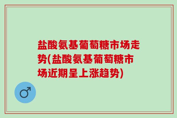 盐酸氨基葡萄糖市场走势(盐酸氨基葡萄糖市场近期呈上涨趋势)