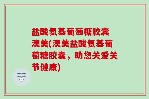 盐酸氨基葡萄糖胶囊 澳美(澳美盐酸氨基葡萄糖胶囊，助您关爱关节健康)