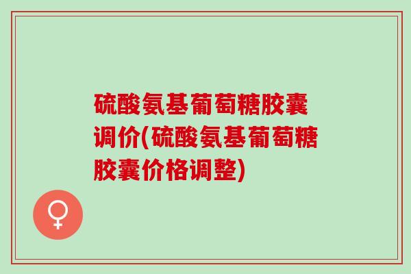 硫酸氨基葡萄糖胶囊 调价(硫酸氨基葡萄糖胶囊价格调整)