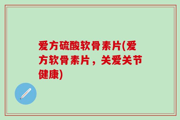 爱方硫酸软骨素片(爱方软骨素片，关爱关节健康)