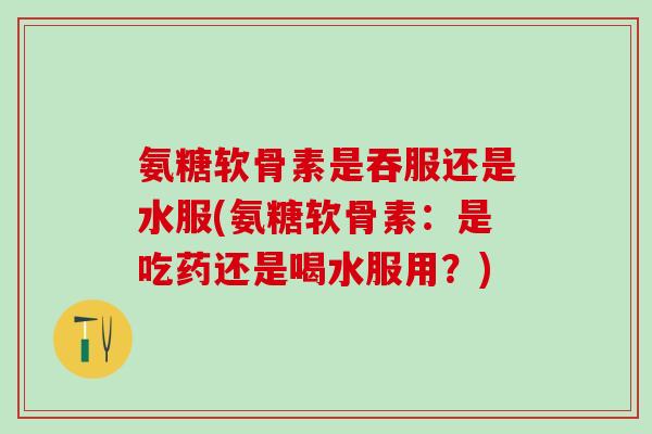 氨糖软骨素是吞服还是水服(氨糖软骨素：是吃药还是喝水服用？)