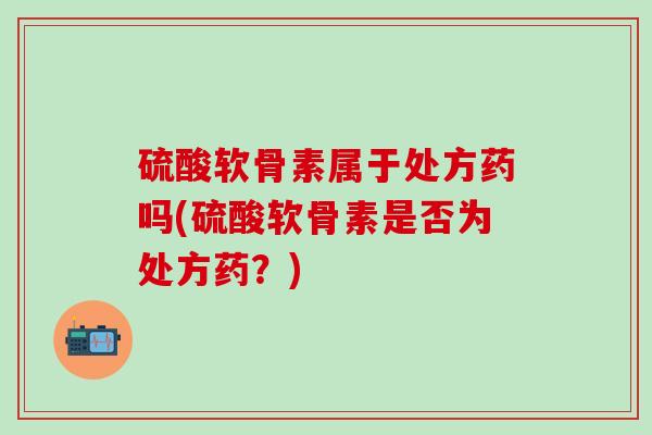 硫酸软骨素属于处方药吗(硫酸软骨素是否为处方药？)