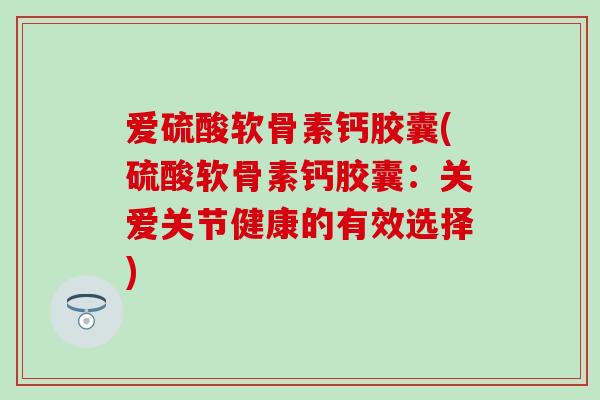 爱硫酸软骨素钙胶囊(硫酸软骨素钙胶囊：关爱关节健康的有效选择)