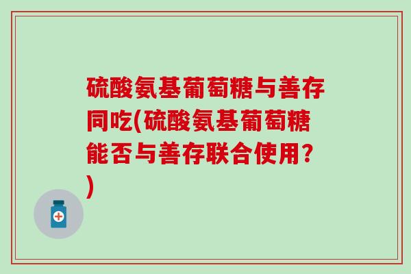 硫酸氨基葡萄糖与善存同吃(硫酸氨基葡萄糖能否与善存联合使用？)