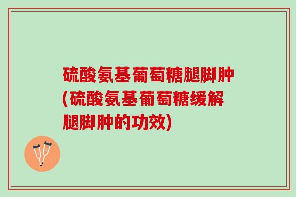 硫酸氨基葡萄糖腿脚肿(硫酸氨基葡萄糖缓解腿脚肿的功效)
