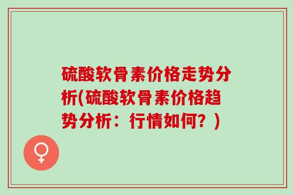 硫酸软骨素价格走势分析(硫酸软骨素价格趋势分析：行情如何？)