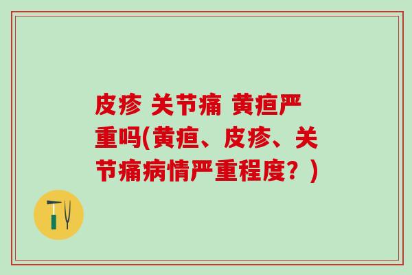 皮疹 关节痛 黄疸严重吗(黄疸、皮疹、关节痛病情严重程度？)