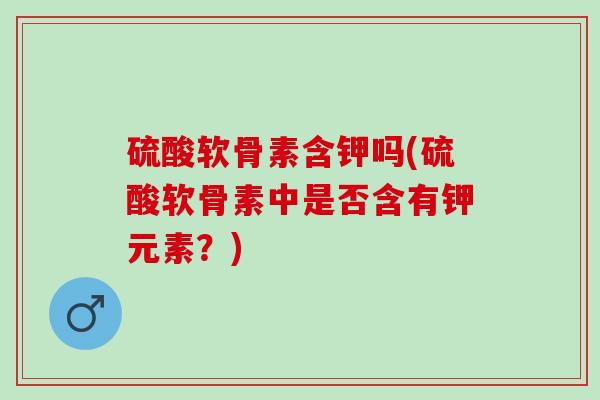 硫酸软骨素含钾吗(硫酸软骨素中是否含有钾元素？)