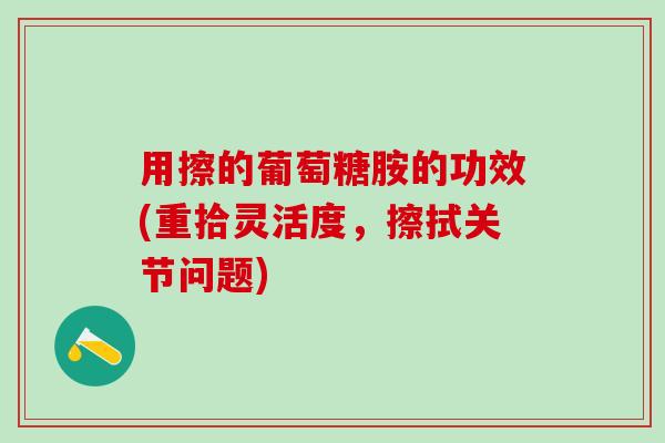 用擦的葡萄糖胺的功效(重拾灵活度，擦拭关节问题)