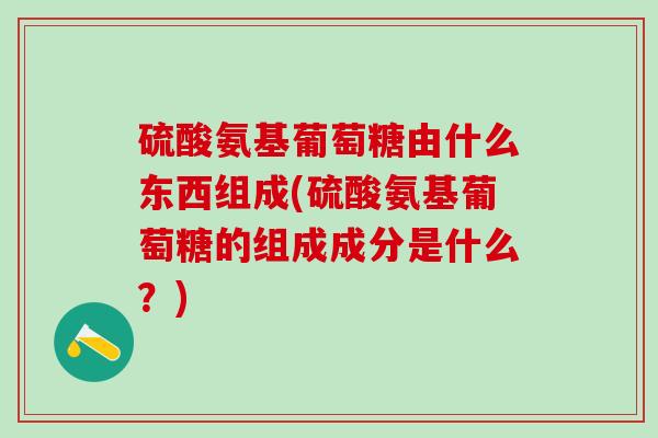 硫酸氨基葡萄糖由什么东西组成(硫酸氨基葡萄糖的组成成分是什么？)