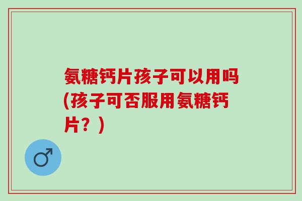 氨糖钙片孩子可以用吗(孩子可否服用氨糖钙片？)