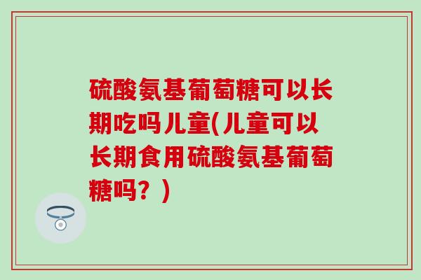 硫酸氨基葡萄糖可以长期吃吗儿童(儿童可以长期食用硫酸氨基葡萄糖吗？)