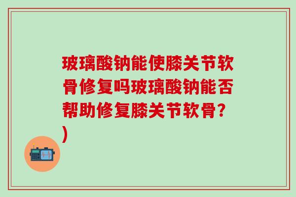 玻璃酸钠能使膝关节软骨修复吗玻璃酸钠能否帮助修复膝关节软骨？)