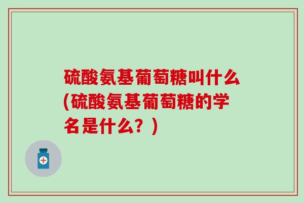 硫酸氨基葡萄糖叫什么(硫酸氨基葡萄糖的学名是什么？)