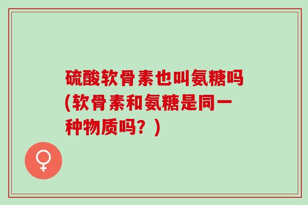 硫酸软骨素也叫氨糖吗(软骨素和氨糖是同一种物质吗？)
