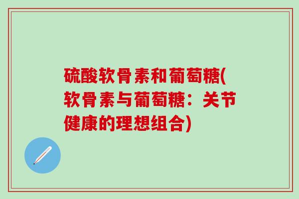 硫酸软骨素和葡萄糖(软骨素与葡萄糖:关节健康的理想组合) 硫酸软骨素和葡萄糖(软骨素与葡萄糖:关节健康的理想组合)