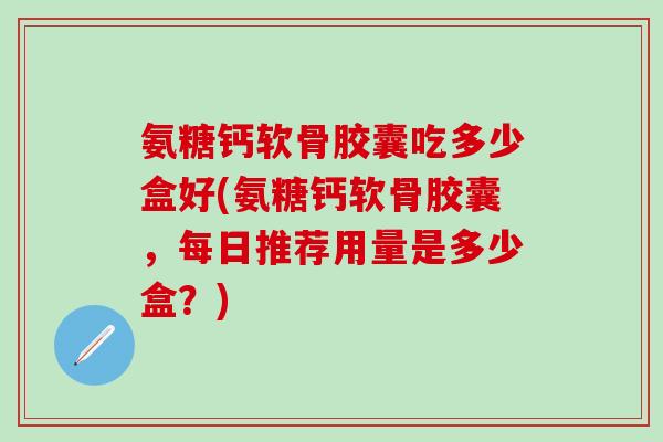 氨糖钙软骨胶囊吃多少盒好(氨糖钙软骨胶囊，每日推荐用量是多少盒？)