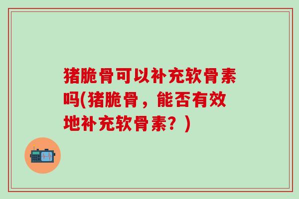猪脆骨可以补充软骨素吗(猪脆骨，能否有效地补充软骨素？)