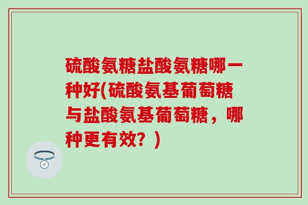 硫酸氨糖盐酸氨糖哪一种好(硫酸氨基葡萄糖与盐酸氨基葡萄糖，哪种更有效？)