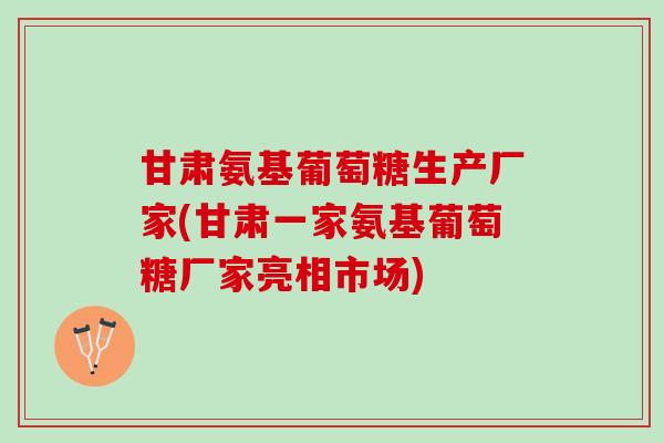 甘肃氨基葡萄糖生产厂家(甘肃一家氨基葡萄糖厂家亮相市场)