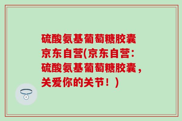 硫酸氨基葡萄糖胶囊 京东自营(京东自营：硫酸氨基葡萄糖胶囊，关爱你的关节！)