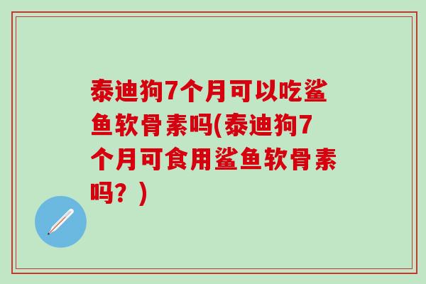 泰迪狗7个月可以吃鲨鱼软骨素吗(泰迪狗7个月可食用鲨鱼软骨素吗？)