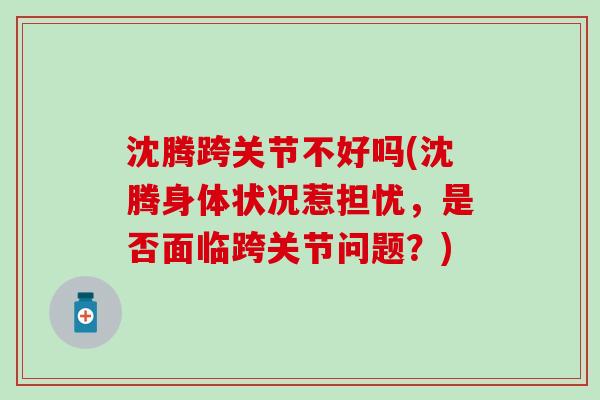 沈腾跨关节不好吗(沈腾身体状况惹担忧，是否面临跨关节问题？)