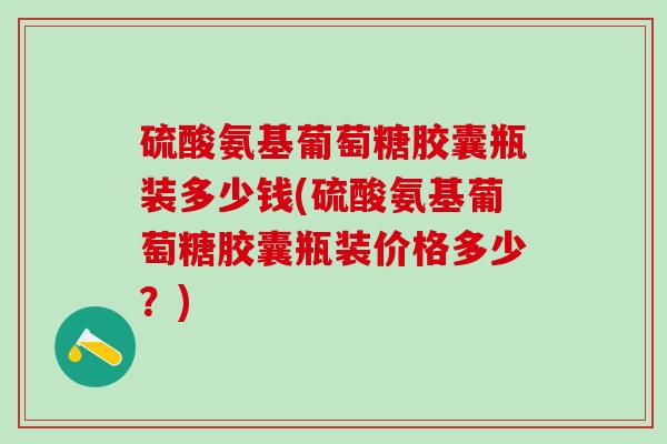 硫酸氨基葡萄糖胶囊瓶装多少钱(硫酸氨基葡萄糖胶囊瓶装价格多少？)