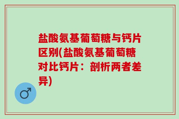 盐酸氨基葡萄糖与钙片区别(盐酸氨基葡萄糖对比钙片：剖析两者差异)
