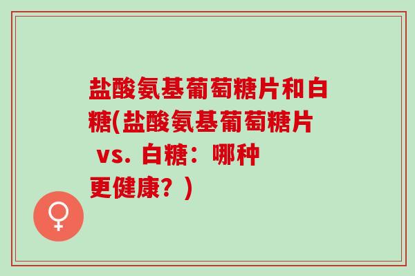 盐酸氨基葡萄糖片和白糖(盐酸氨基葡萄糖片 vs. 白糖：哪种更健康？)