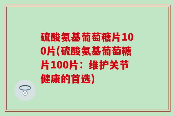 硫酸氨基葡萄糖片100片(硫酸氨基葡萄糖片100片：维护关节健康的首选)