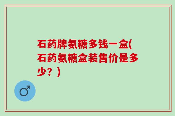 石药牌氨糖多钱一盒(石药氨糖盒装售价是多少？)