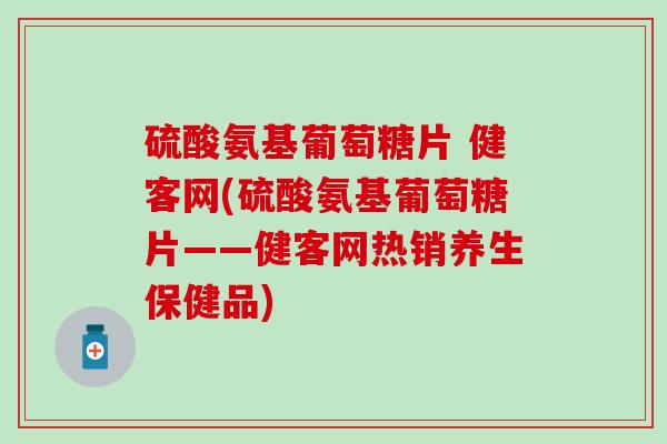 硫酸氨基葡萄糖片 健客网(硫酸氨基葡萄糖片——健客网热销养生保健品)