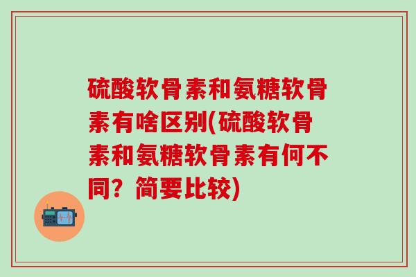 硫酸软骨素和氨糖软骨素有啥区别(硫酸软骨素和氨糖软骨素有何不同？简要比较)