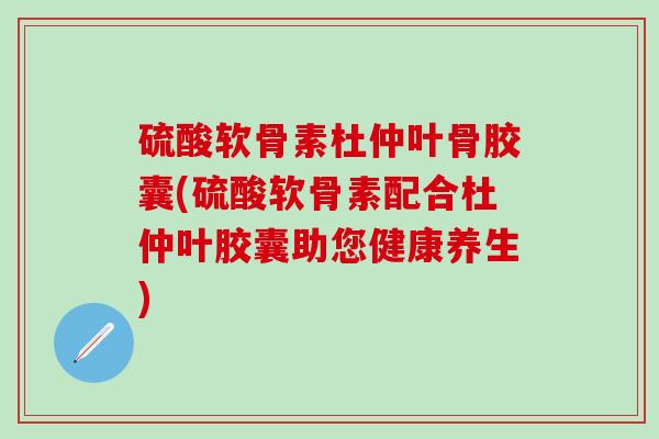 硫酸软骨素杜仲叶骨胶囊(硫酸软骨素配合杜仲叶胶囊助您健康养生)