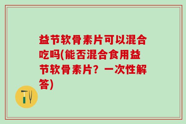 益节软骨素片可以混合吃吗(能否混合食用益节软骨素片？一次性解答)