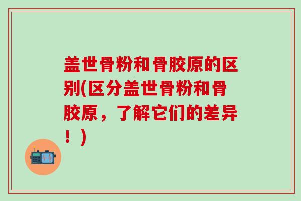 盖世骨粉和骨胶原的区别(区分盖世骨粉和骨胶原，了解它们的差异！)