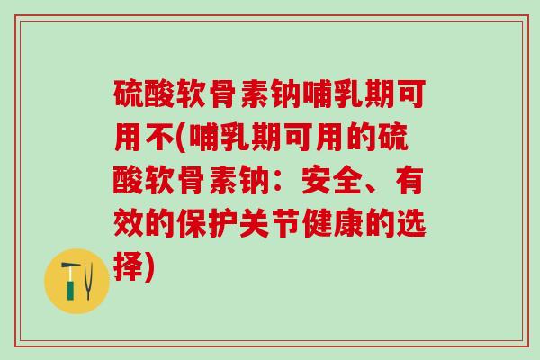 硫酸软骨素钠哺乳期可用不(哺乳期可用的硫酸软骨素钠：安全、有效的保护关节健康的选择)