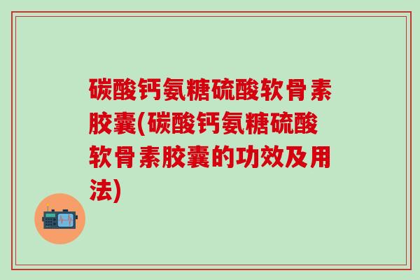 碳酸钙氨糖硫酸软骨素胶囊(碳酸钙氨糖硫酸软骨素胶囊的功效及用法)