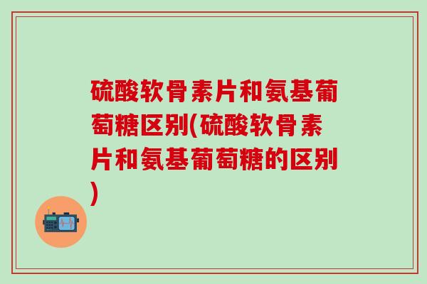 硫酸软骨素片和氨基葡萄糖区别(硫酸软骨素片和氨基葡萄糖的区别)