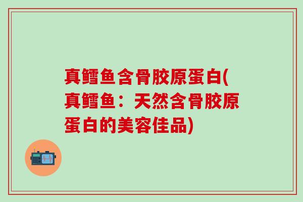 真鳕鱼含骨胶原蛋白(真鳕鱼：天然含骨胶原蛋白的美容佳品)