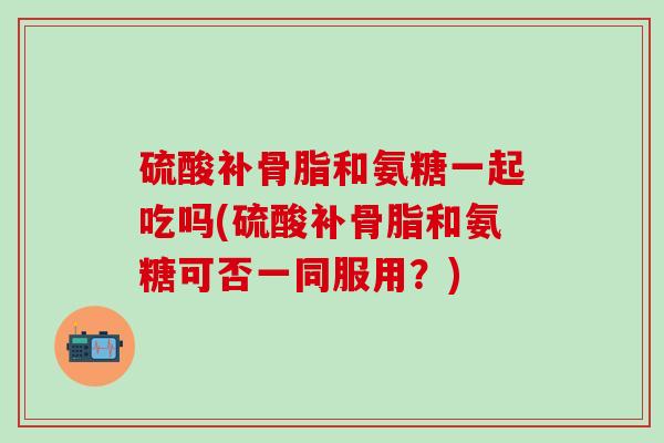 硫酸补骨脂和氨糖一起吃吗(硫酸补骨脂和氨糖可否一同服用？)