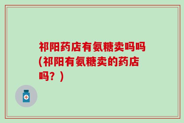 祁阳药店有氨糖卖吗吗(祁阳有氨糖卖的药店吗？)