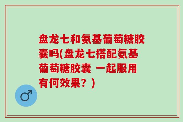盘龙七和氨基葡萄糖胶囊吗(盘龙七搭配氨基葡萄糖胶囊 一起服用有何效果？)