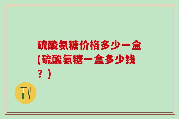 硫酸氨糖价格多少一盒(硫酸氨糖一盒多少钱？)
