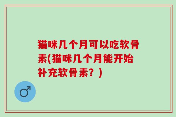 猫咪几个月可以吃软骨素(猫咪几个月能开始补充软骨素？)