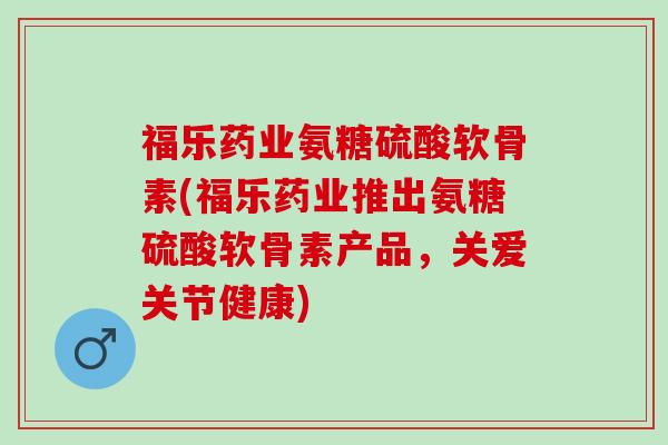 福乐药业氨糖硫酸软骨素(福乐药业推出氨糖硫酸软骨素产品,关爱关节健康) 福乐药业氨糖硫酸软骨素(福乐药业推出氨糖硫酸软骨素产品,关爱关节健康)